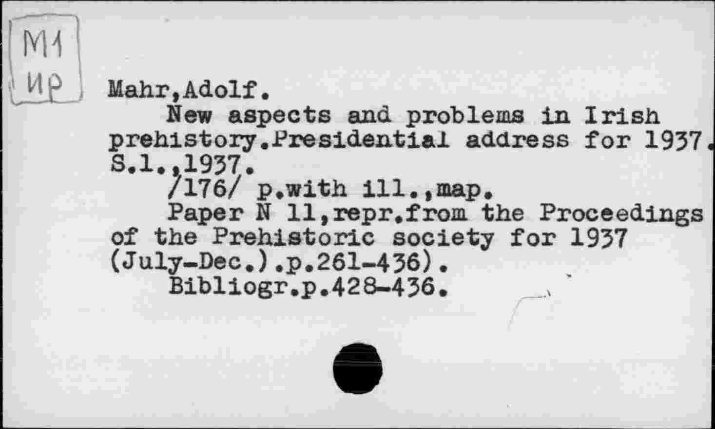 ﻿Гмї|
U£j
Mahr,Adolf.
New aspects and problems in Irish
prehistory.Presidential address for 1937
S.1.,1937.
/176/ p.with ill.,map.
Paper N ll,repr.from the Proceedings of the Prehistoric society for 1937 (July-Dec.).p.261-436).
Bibliogr.p.428-436.